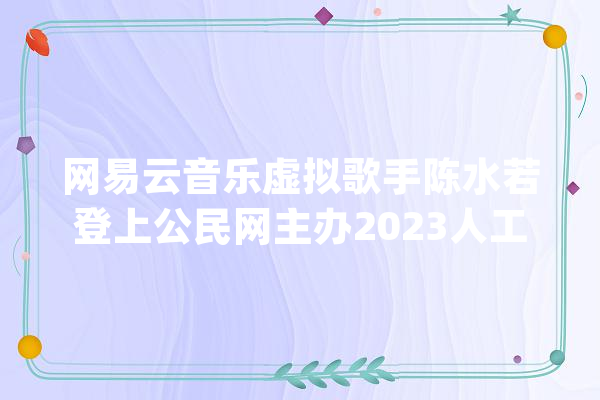 网易云音乐虚拟歌手陈水若登上公民网主办2023人工智能成果展示会_网易_音乐 文字写作