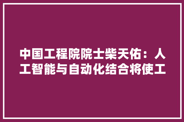 中国工程院院士柴天佑：人工智能与自动化结合将使工业环节产生变革_人工智能_天助 智能助手
