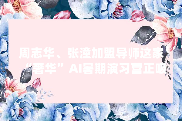 周志华、张潼加盟导师这家“奢华”AI暑期演习营正吸收免费报名_家当_人工智能 AI简讯