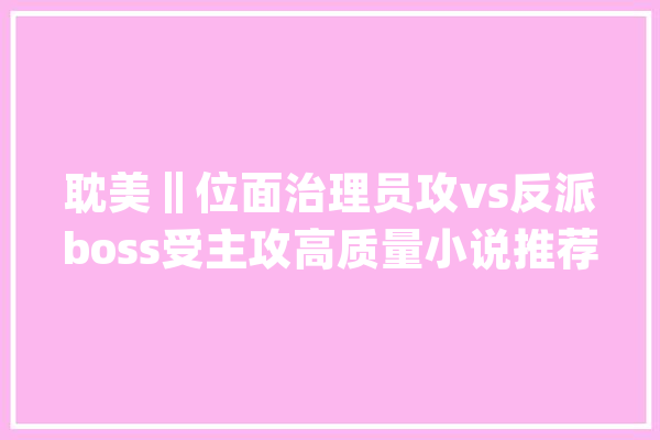 耽美‖位面治理员攻vs反派boss受主攻高质量小说推荐_世界_的人 智能写作