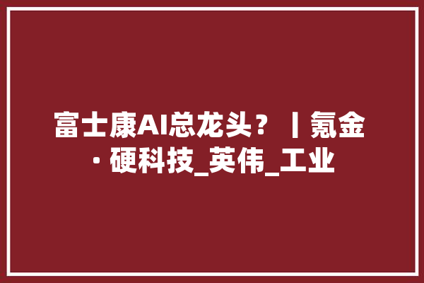 富士康AI总龙头？丨氪金 · 硬科技_英伟_工业 AI快讯