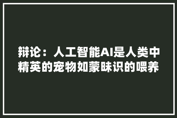 辩论：人工智能AI是人类中精英的宠物如蒙昧识的喂养就难生计_人类_人工智能 智能写作