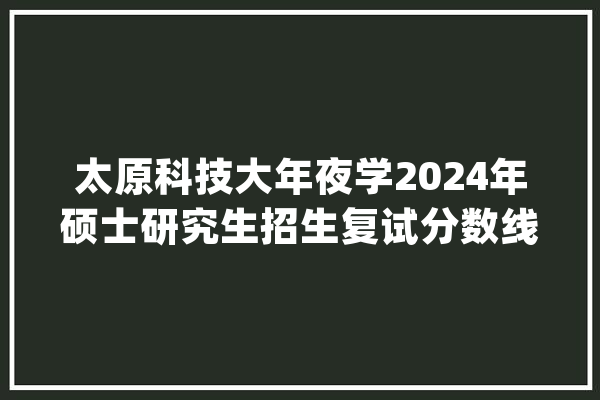 太原科技大年夜学2024年硕士研究生招生复试分数线及复试安排公布_复试_分数线 计算机
