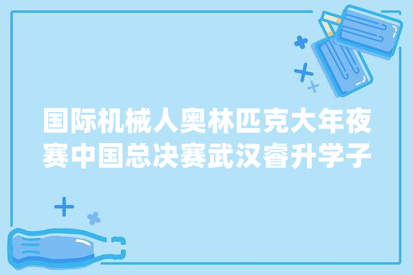 国际机械人奥林匹克大年夜赛中国总决赛武汉睿升学子斩获10枚奖牌_机械人_奥林匹克