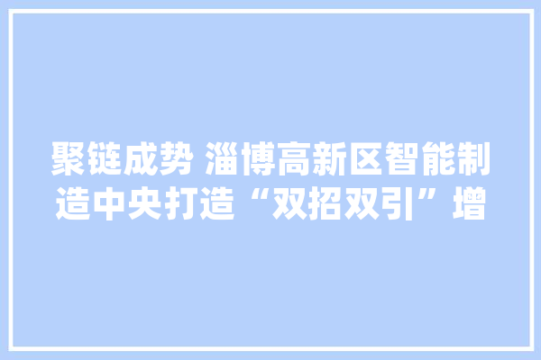 聚链成势 淄博高新区智能制造中央打造“双招双引”增长极_家当_淄博 智能问答
