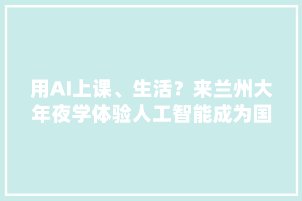 用AI上课、生活？来兰州大年夜学体验人工智能成为国际一流工程师、科学家！_人工智能_专业 AI快讯