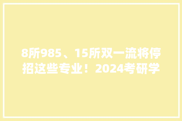 8所985、15所双一流将停招这些专业！2024考研学子务必关注_专业_学科