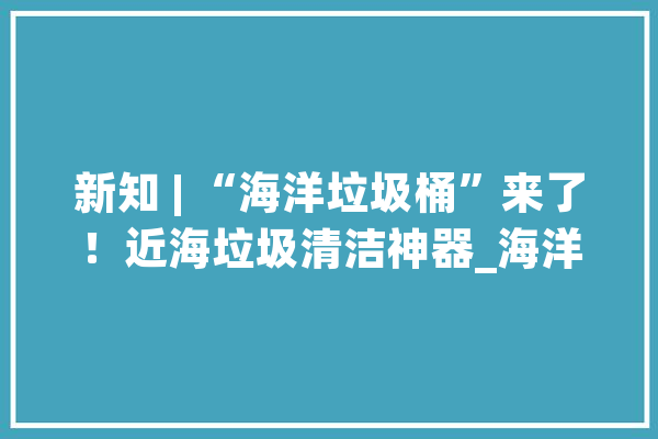 新知 | “海洋垃圾桶”来了！近海垃圾清洁神器_海洋_垃圾桶