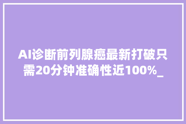 AI诊断前列腺癌最新打破只需20分钟准确性近100%_前列腺癌_癌症 智能问答