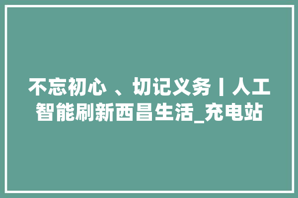 不忘初心 、切记义务丨人工智能刷新西昌生活_充电站_西昌市