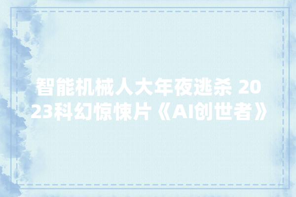 智能机械人大年夜逃杀 2023科幻惊悚片《AI创世者》_人类_人工智能 智能写作
