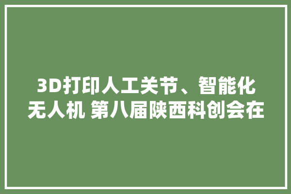3D打印人工关节、智能化无人机 第八届陕西科创会在西安开幕_陕西_西安 科技快讯