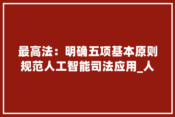 最高法：明确五项基本原则规范人工智能司法应用_人工智能_司法 AI简讯