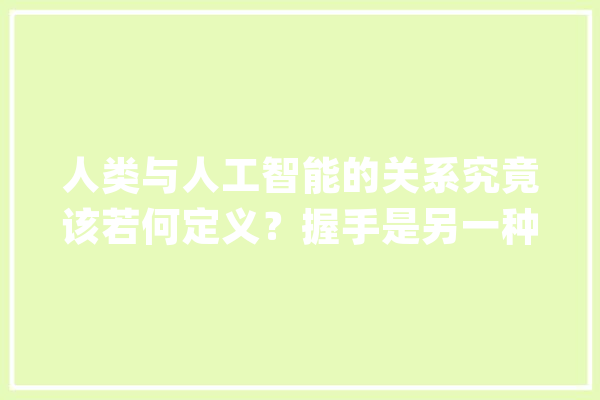 人类与人工智能的关系究竟该若何定义？握手是另一种终局_人工智能_人类 绘影字幕