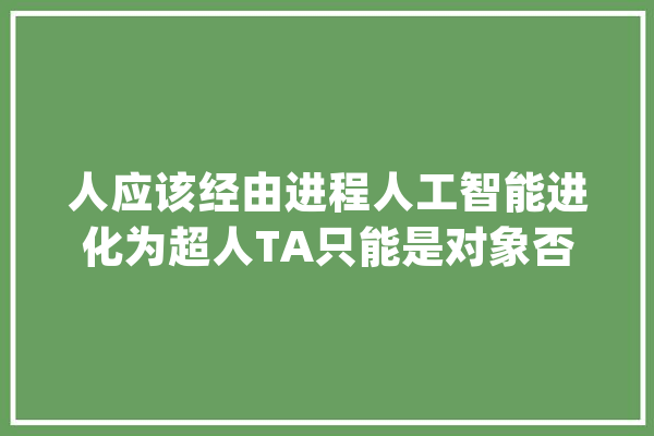 人应该经由进程人工智能进化为超人TA只能是对象否则人类已很危险_人工智能_人类 科技快讯