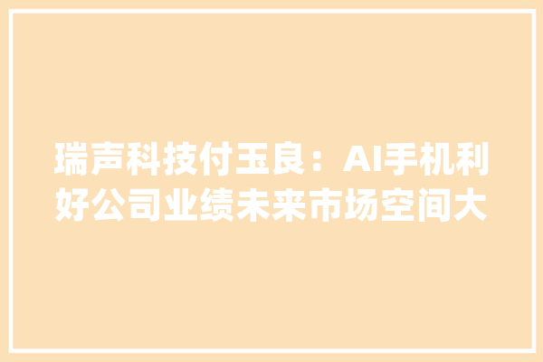 瑞声科技付玉良：AI手机利好公司业绩未来市场空间大年夜_将来_手机