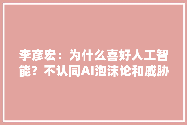 李彦宏：为什么喜好人工智能？不认同AI泡沫论和威胁论_人工智能_泡沫 智能写作