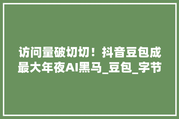 访问量破切切！抖音豆包成最大年夜AI黑马_豆包_字节