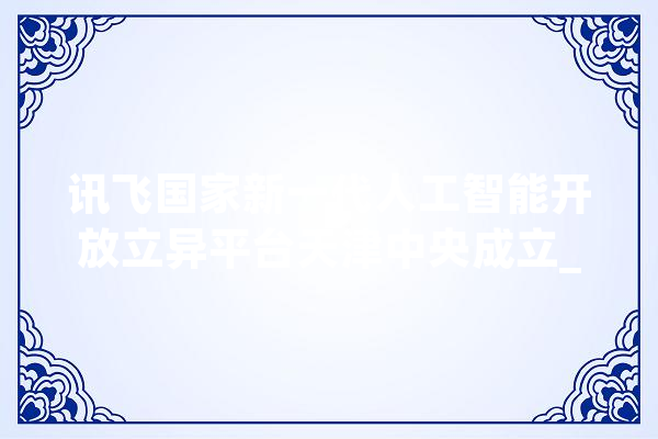 讯飞国家新一代人工智能开放立异平台天津中央成立_人工智能_开辟者 科技快讯