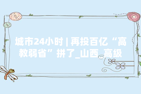 城市24小时 | 再投百亿“高教弱省”拼了_山西_高级 AI快讯