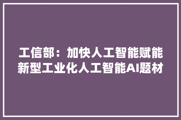 工信部：加快人工智能赋能新型工业化人工智能AI题材全线翻红_人工智能_企业 智能助手