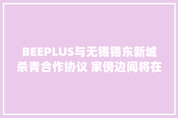 BEEPLUS与无锡锡东新城杀青合作协议 家傍边间将在2024岁首年代开幕_家当_人工智能 AI简讯