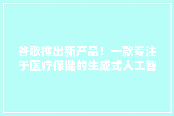 谷歌推出新产品！一款专注于医疗保健的生成式人工智能MedLM_模子_人工智能 计算机