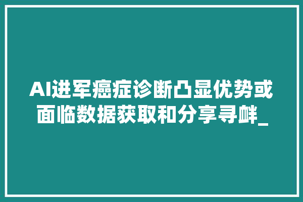 AI进军癌症诊断凸显优势或面临数据获取和分享寻衅_癌症_数据 绘影字幕