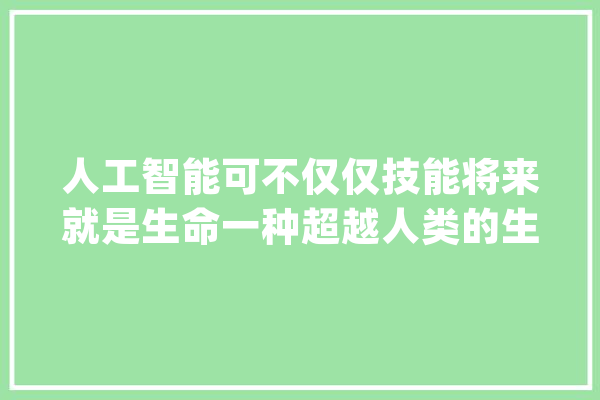 人工智能可不仅仅技能将来就是生命一种超越人类的生命_人工智能_性命 绘影字幕