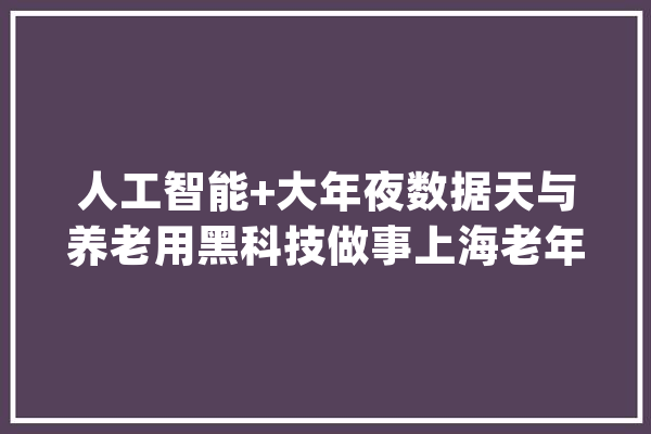 人工智能+大年夜数据天与养老用黑科技做事上海老年人_用户_数据 云服务