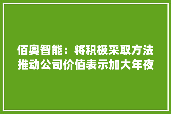 佰奥智能：将积极采取方法推动公司价值表示加大年夜人工智能等前沿技能的研发及深度构造_优势_公司