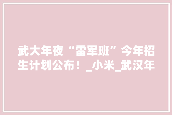 武大年夜“雷军班”今年招生计划公布！_小米_武汉年夜学 云服务