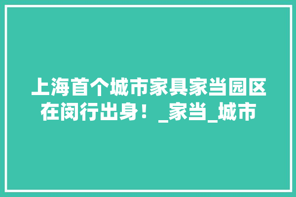 上海首个城市家具家当园区在闵行出身！_家当_城市 智能问答