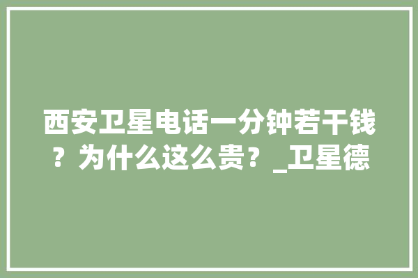 西安卫星电话一分钟若干钱？为什么这么贵？_卫星德律风_块钱 智能问答
