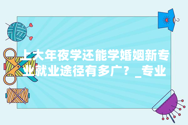 上大年夜学还能学婚姻新专业就业途径有多广？_专业_高校 智能问答