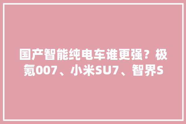 国产智能纯电车谁更强？极氪007、小米SU7、智界S7大年夜比拼！_智能_电车 智能助手