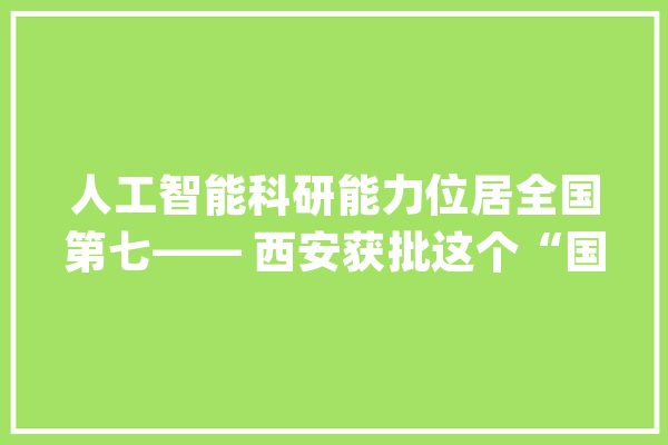 人工智能科研能力位居全国第七—— 西安获批这个“国字号”试验区系列报道之二_人工智能_西安 智能助手