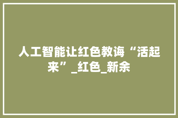 人工智能让红色教诲“活起来”_红色_新余 AI简讯