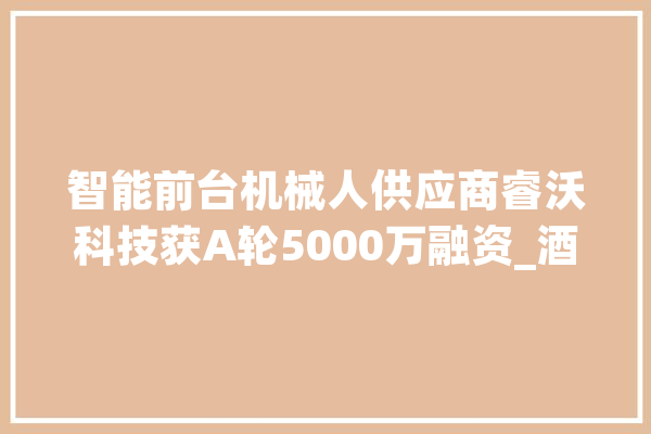 智能前台机械人供应商睿沃科技获A轮5000万融资_酒店_成本 智能写作