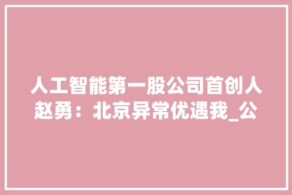 人工智能第一股公司首创人赵勇：北京异常优遇我_公司_人工智能 智能助手