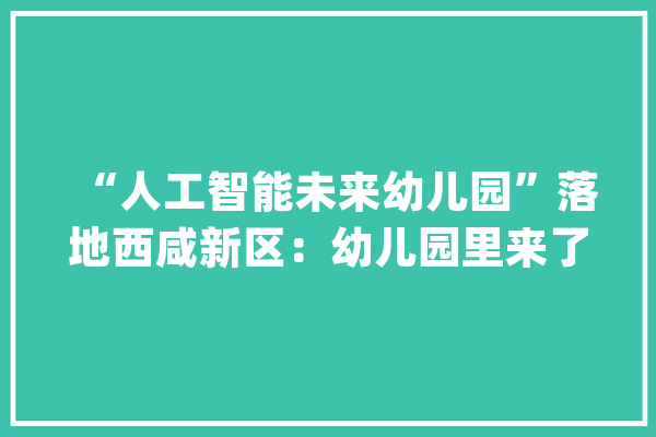 “人工智能未来幼儿园”落地西咸新区：幼儿园里来了“机械人师长教师”_机械人_幼儿园