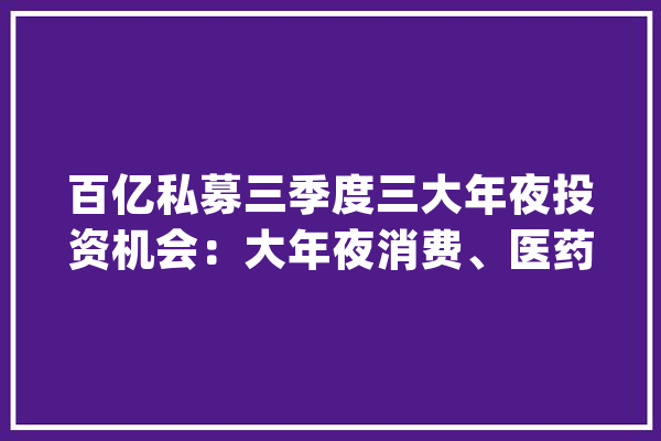 百亿私募三季度三大年夜投资机会：大年夜消费、医药和人工智能【附医药/人工智能投融资情况分析】_融资_人工智能 智能写作