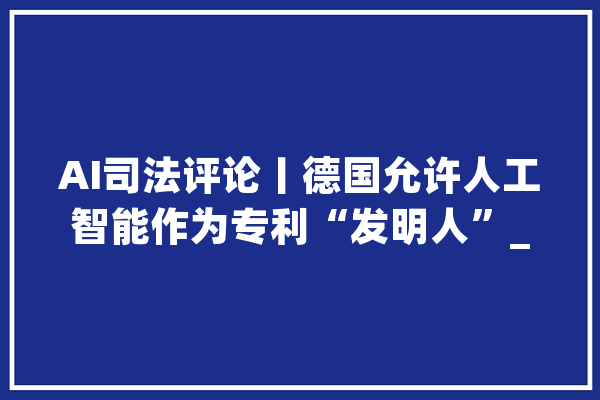 AI司法评论丨德国允许人工智能作为专利“发明人”_人工智能_创造人