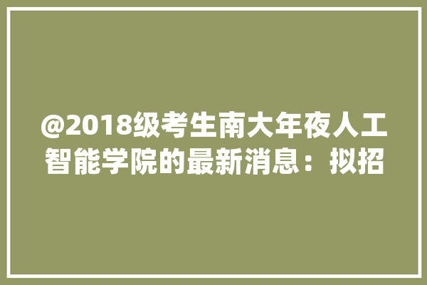@2018级考生南大年夜人工智能学院的最新消息：拟招收60—100名本科生开设两个专业倾向_人工智能_学院 AI快讯