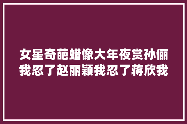 女星奇葩蜡像大年夜赏孙俪我忍了赵丽颖我忍了蒋欣我忍不住笑了_蜡像_让人 AI快讯