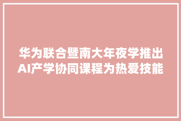 华为联合暨南大年夜学推出AI产学协同课程为热爱技能的你答疑解惑_华为_人工智能