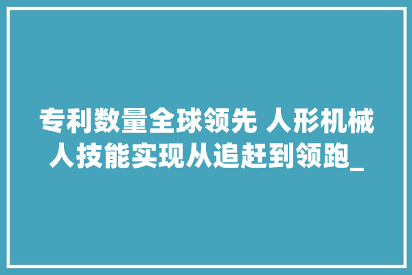 专利数量全球领先 人形机械人技能实现从追赶到领跑_人形_机械人 智能问答