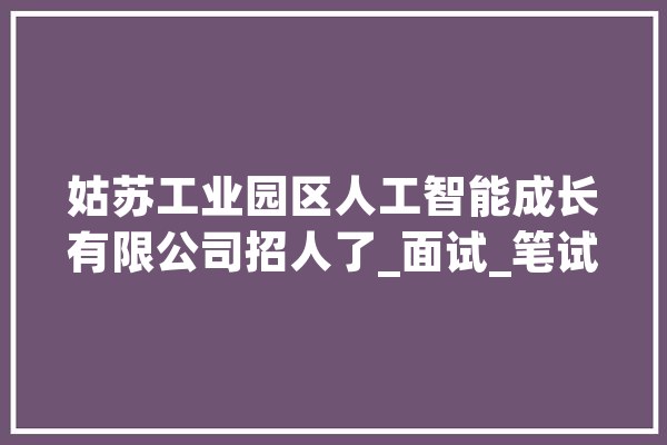 姑苏工业园区人工智能成长有限公司招人了_面试_笔试