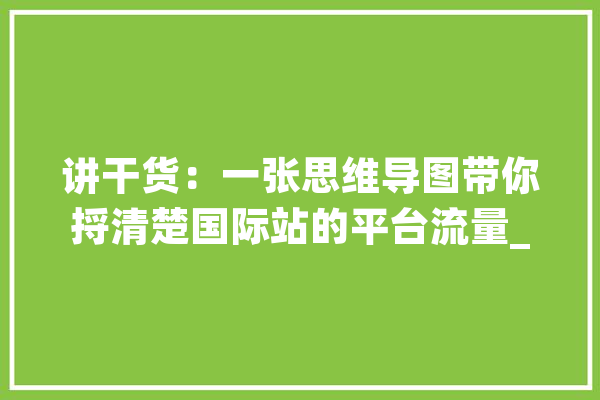 讲干货：一张思维导图带你捋清楚国际站的平台流量_产物_询盘 科技快讯