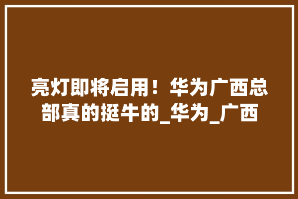 亮灯即将启用！华为广西总部真的挺牛的_华为_广西 科技快讯